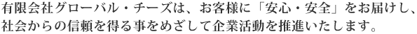 有限会社グローバル・チーズは、お客様に「安心・安全」をお届けし、 社会からの信頼を得る事をめざして企業活動を推進いたします。
